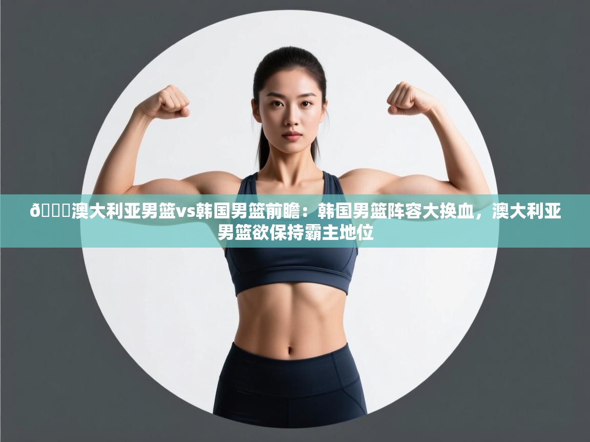 🏀澳大利亚男篮vs韩国男篮前瞻：韩国男篮阵容大换血，澳大利亚男篮欲保持霸主地位  第2张